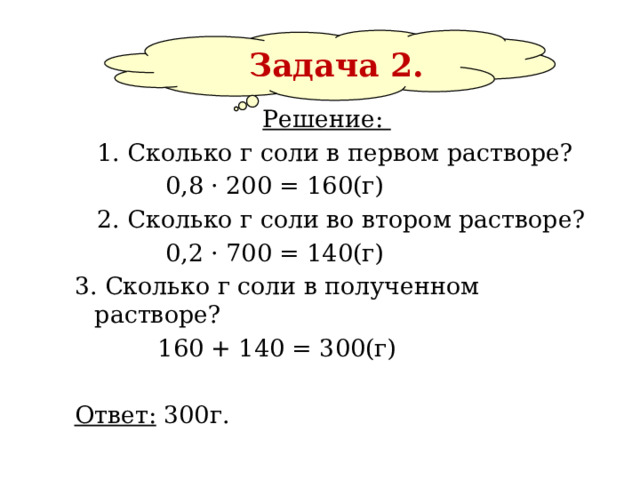  Задача 2. Решение:   1. Сколько г соли в первом растворе?  0,8 · 200 = 160(г)  2. Сколько г соли во втором растворе?  0,2 · 700 = 140(г) 3. Сколько г соли в полученном растворе?  160 + 140 = 300(г)  Ответ: 300г.   