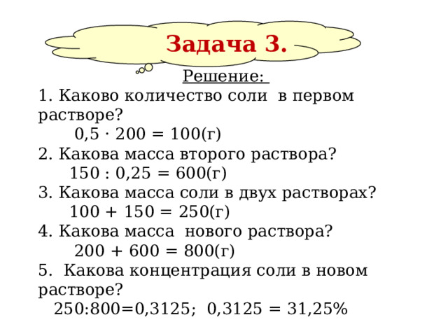       Задача 3. Решение:  1. Каково количество соли в первом растворе?  0,5 · 200 = 100(г) 2. Какова масса второго раствора?  150 : 0,25 = 600(г) 3. Какова масса соли в двух растворах?  100 + 150 = 250(г) 4. Какова масса нового раствора?  200 + 600 = 800(г) 5. Какова концентрация соли в новом растворе?  250:800=0,3125; 0,3125 = 31,25% Ответ: 31,25%.   