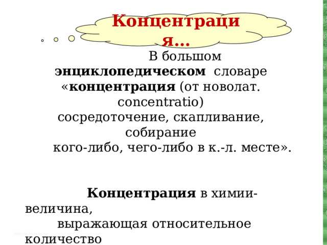 Концентрация…  В большом энциклопедическом словаре « концентрация (от новолат. concentratio) сосредоточение, скапливание, собирание  кого-либо, чего-либо в к.-л. месте».  Концентрация в химии- величина,  выражающая относительное количество  данного компонента (независимой составной  части) в физико-химической системе  (смеси, растворе, сплаве).  А в математике? http://aida.ucoz.ru 