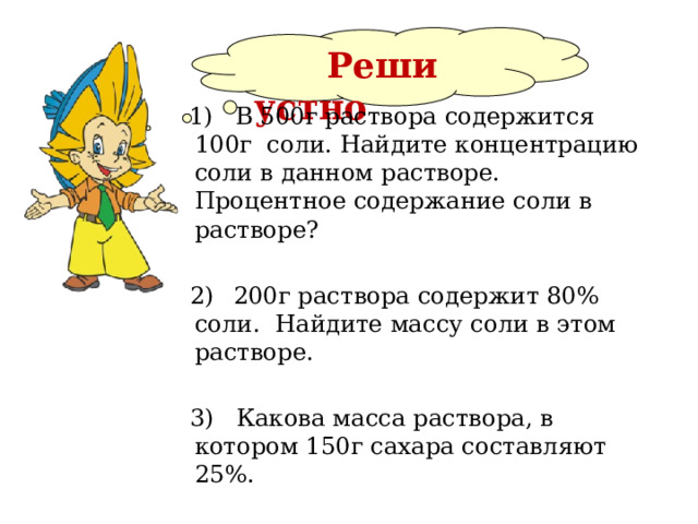  Реши  устно  1) В 500г раствора содержится 100г соли. Найдите концентрацию соли в данном растворе. Процентное содержание соли в растворе?  2)  200г раствора содержит 80% соли. Найдите массу соли в этом растворе.  3) Какова масса раствора, в котором 150г сахара составляют 25%. 