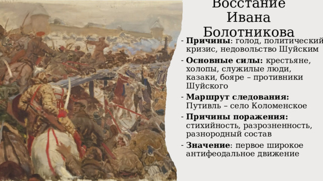 Восстание Ивана Болотникова Причины : голод, политический кризис, недовольство Шуйским Основные силы: крестьяне, холопы, служилые люди, казаки, бояре – противники Шуйского Маршрут следования: Путивль – село Коломенское Причины поражения: стихийность, разрозненность, разнородный состав Значение : первое широкое антифеодальное движение 