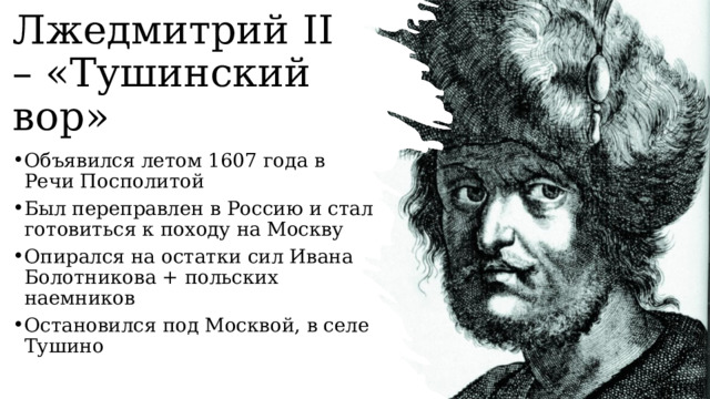 Лжедмитрий II – «Тушинский вор» Объявился летом 1607 года в Речи Посполитой Был переправлен в Россию и стал готовиться к походу на Москву Опирался на остатки сил Ивана Болотникова + польских наемников Остановился под Москвой, в селе Тушино   