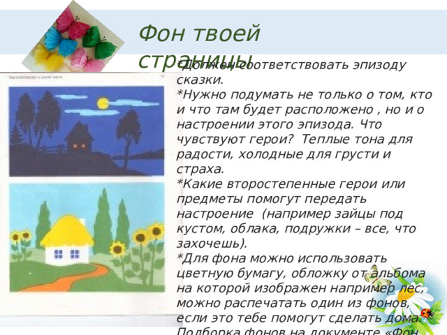 Фон твоей страницы *Должен соответствовать эпизоду сказки. *Нужно подумать не только о том, кто и что там будет расположено , но и о настроении этого эпизода. Что чувствуют герои? Теплые тона для радости, холодные для грусти и страха. *Какие второстепенные герои или предметы помогут передать настроение (например зайцы под кустом, облака, подружки – все, что захочешь). *Для фона можно использовать цветную бумагу, обложку от альбома на которой изображен например лес, можно распечатать один из фонов, если это тебе помогут сделать дома. Подборка фонов на документе «Фон для аппликации».  