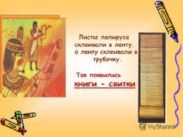   В Египте на болотистых берегах Нила рос тростник. Назывался он папирусом. Славен он тем, что на нём писались первые книги. Середину тростника - папируса разрезали на полоски, укладывали друг на друга, прижимали тяжестью и сушили на солнце. Получались листы. Затем их склеивали. Так появились книги-свитки.  