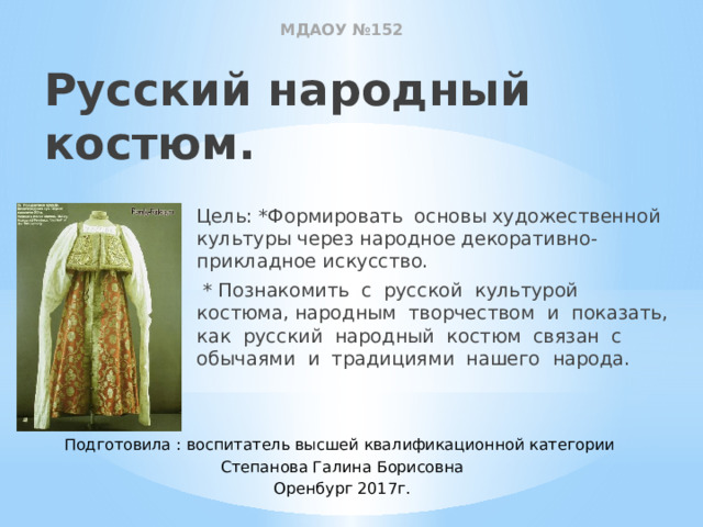 МДАОУ №152 Русский народный костюм. Цель: *Формировать основы художественной культуры через народное декоративно-прикладное искусство.  * Познакомить с русской культурой костюма, народным творчеством и показать, как русский народный костюм связан с обычаями и традициями нашего народа. Подготовила : воспитатель высшей квалификационной категории Степанова Галина Борисовна Оренбург 2017г. 