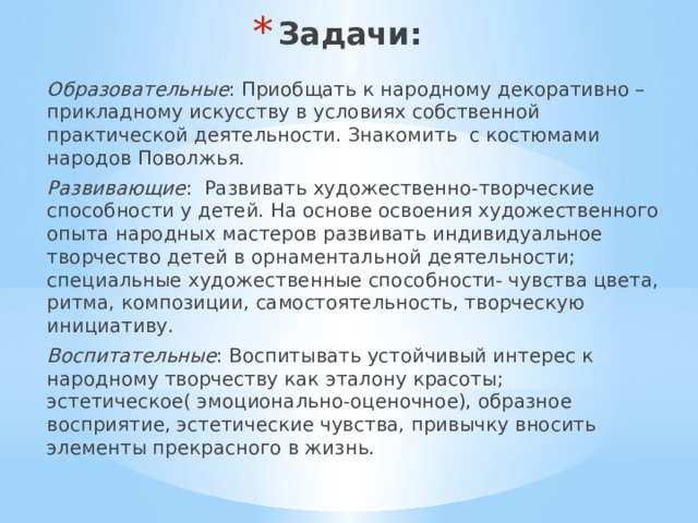 Задачи: Образовательные : Приобщать к народному декоративно –прикладному искусству в условиях собственной практической деятельности. Знакомить с костюмами народов Поволжья. Развивающие : Развивать художественно-творческие способности у детей. На основе освоения художественного опыта народных мастеров развивать индивидуальное творчество детей в орнаментальной деятельности; специальные художественные способности- чувства цвета, ритма, композиции, самостоятельность, творческую инициативу. Воспитательные : Воспитывать устойчивый интерес к народному творчеству как эталону красоты; эстетическое( эмоционально-оценочное), образное восприятие, эстетические чувства, привычку вносить элементы прекрасного в жизнь. 
