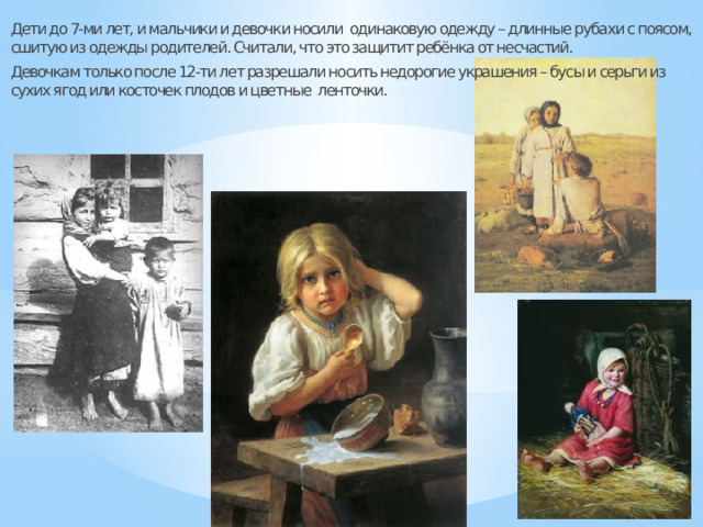Дети до 7-ми лет, и мальчики и девочки носили одинаковую одежду – длинные рубахи с поясом, сшитую из одежды родителей. Считали, что это защитит ребёнка от несчастий. Девочкам только после 12-ти лет разрешали носить недорогие украшения – бусы и серьги из сухих ягод или косточек плодов и цветные ленточки. 