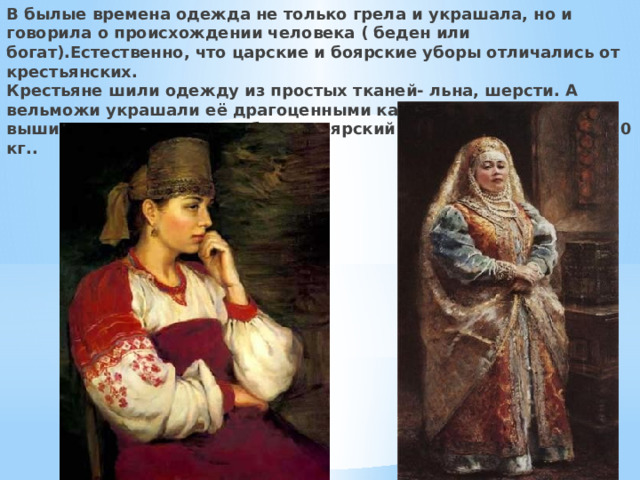 В былые времена одежда не только грела и украшала, но и говорила о происхождении человека ( беден или богат).Естественно, что царские и боярские уборы отличались от крестьянских.  Крестьяне шили одежду из простых тканей- льна, шерсти. А вельможи украшали её драгоценными камнями, бисером, вышивали золотом и серебром. Боярский костюм мог весить 15-20 кг.. 