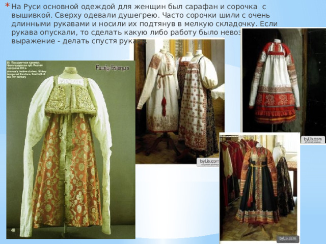 На Руси основной одеждой для женщин был сарафан и сорочка с вышивкой. Сверху одевали душегрею. Часто сорочки шили с очень длинными рукавами и носили их подтянув в мелкую складочку. Если рукава опускали, то сделать какую либо работу было невозможно. Отсюда выражение - делать спустя рукава. 