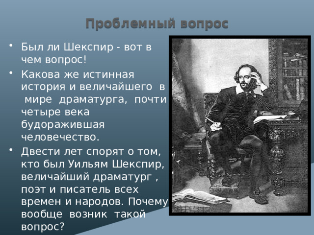 Проблемный вопрос Был ли Шекспир - вот в чем вопрос! Какова же истинная история и величайшего в мире драматурга, почти четыре века будоражившая человечество. Двести лет спорят о том, кто был Уильям Шекспир, величайший драматург , поэт и писатель всех времен и народов. Почему вообще возник такой вопрос? 