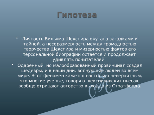 Гипотеза Личность Вильяма Шекспира окутана загадками и тайной, а несоразмерность между громадностью творчества Шекспира и мизерностью фактов его персональной биографии остается и продолжает удивлять почитателей. Одаренный, но малообразованный провинциал создал шедевры, и в наши дни, волнующие людей во всем мире. Этот феномен кажется настолько невероятным, что многие ученые, говоря о шекспировских пьесах, вообще отрицают авторство выходца из Стратфорда. 