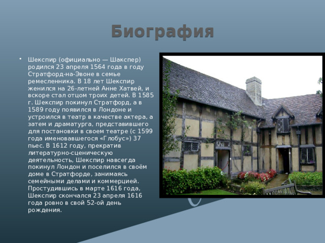 Биография Шекспир (официально — Шакспер) родился 23 апреля 1564 года в году Стратфорд-на-Эвоне в семье ремесленника. В 18 лет Шекспир женился на 26-летней Анне Хатвей, и вскоре стал отцом троих детей. В 1585 г. Шекспир покинул Стратфорд, а в 1589 году появился в Лондоне и устроился в театр в качестве актера, а затем и драматурга, представившего для постановки в своем театре (с 1599 года именовавшегося «Глобус») 37 пьес. В 1612 году, прекратив литературно-сценическую деятельность, Шекспир навсегда покинул Лондон и поселился в своём доме в Стратфорде, занимаясь семейными делами и коммерцией. Простудившись в марте 1616 года, Шекспир скончался 23 апреля 1616 года ровно в свой 52-ой день рождения. 