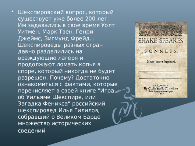 Шекспировский вопрос, который существует уже более 200 лет. Им задавались в свое время Уолт Уитмен, Марк Твен, Генри Джеймс, Зигмунд Фрейд... Шекспироведы разных стран давно разделились на враждующие лагеря и продолжают ломать копья в споре, который никогда не будет разрешен. Почему? Достаточно ознакомиться с фактами, которые перечисляет в своей книге 