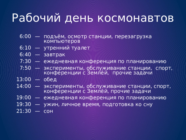 Рабочий день космонавтов 6:00 — 6:10 подъём, осмотр станции, перезагрузка компьютеров — 6:40 — 7:30 утренний туалет 7:50 — завтрак — 13:00 ежедневная конференция по планированию эксперименты, обслуживание станции, спорт, конференции с Землёй, прочие задачи — 14:00 — обед 19:00 19:30 эксперименты, обслуживание станции, спорт, конференции с Землёй, прочие задачи — — ежедневная конференция по планированию 21:30 ужин, личное время, подготовка ко сну — сон 