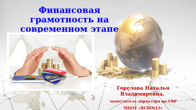 Финансовая грамотность на современном этапе Горелова Наталья Владимировна, заместитель директора по УВР МБОУ «ЯСШ№12»  