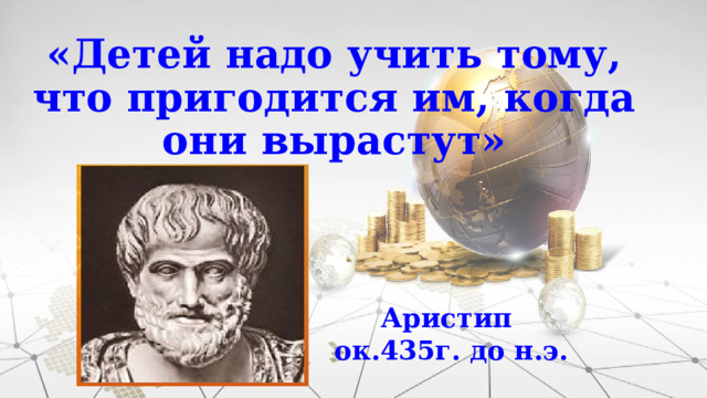 «Детей надо учить тому, что пригодится им, когда они вырастут» Аристип ок.435г. до н.э. 