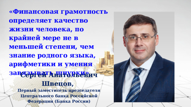 «Финансовая грамотность определяет качество жизни человека, по крайней мере не в меньшей степени, чем знание родного языка, арифметики и умения завязывать шнурки» Сергей Анатольевич Швецов, Первый заместитель председателя Центрального банка Российской Федерации (Банка России) 