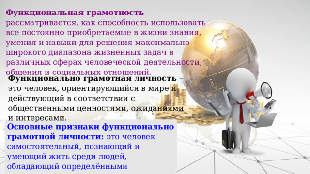 Функциональная грамотность рассматривается, как способность использовать все постоянно приобретаемые в жизни знания, умения и навыки для решения максимально широкого диапазона жизненных задач в различных сферах человеческой деятельности, общения и социальных отношений. Функционально грамотная личность – это человек, ориентирующийся в мире и действующий в соответствии с общественными ценностями, ожиданиями и интересами. Основные признаки функционально грамотной личности: это человек самостоятельный, познающий и умеющий жить среди людей, обладающий определёнными качествами, ключевыми компетенциями. 