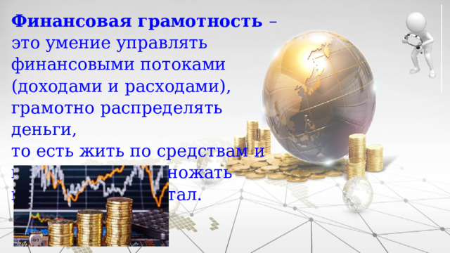Финансовая грамотность – это умение управлять финансовыми потоками (доходами и расходами), грамотно распределять деньги, то есть жить по средствам и правильно приумножать имеющийся капитал. 