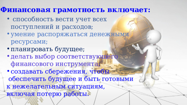 Финансовая грамотность включает:  способность вести учет всех поступлений и расходов; умение распоряжаться денежными ресурсами; планировать будущее; делать выбор соответствующего финансового инструмента; создавать сбережения, чтобы  обеспечить будущее и быть готовыми к нежелательным ситуациям, включая потерю работы. 