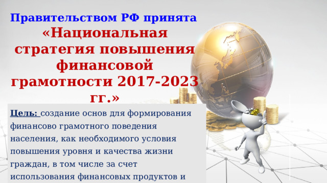 Правительством РФ принята «Национальная стратегия повышения финансовой грамотности 2017-2023 гг.» Цель: создание основ для формирования финансово грамотного поведения населения, как необходимого условия повышения уровня и качества жизни граждан, в том числе за счет использования финансовых продуктов и услуг надлежащего качества. 