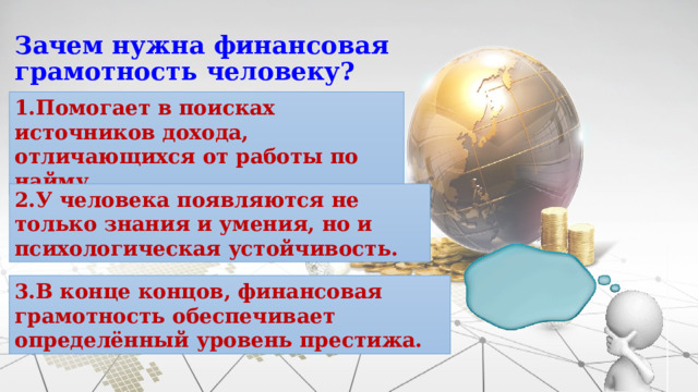 Зачем нужна финансовая грамотность человеку? 1.Помогает в поисках источников дохода, отличающихся от работы по найму. 2.У человека появляются не только знания и умения, но и психологическая устойчивость. 3.В конце концов, финансовая грамотность обеспечивает определённый уровень престижа. 