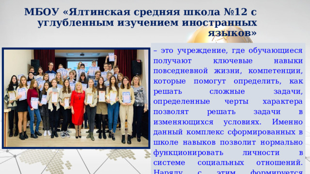 МБОУ «Ялтинская средняя школа №12 с углубленным изучением иностранных языков» – это учреждение, где обучающиеся получают  ключевые  навыки  повседневной  жизни,  компетенции, которые  помогут  определить,  как  решать  сложные  задачи,  определенные черты характера позволят решать задачи в изменяющихся условиях. Именно данный комплекс сформированных в школе навыков позволит  нормально  функционировать  личности  в  системе  социальных  отношений.  Наряду  с  этим  формируется  возможность  учащихся  адаптироваться во внешней среде. 