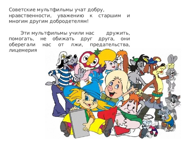 Советские мультфильмы учат добру, нравственности, уважению к старшим и многим другим добродетелям!  Эти мультфильмы учили нас дружить, помогать, не обижать друг друга, они оберегали нас от лжи, предательства, лицемерия 