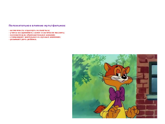 Положительное влияние мультфильмов:   - возможность отдохнуть и отвлечься;  - учится воспринимать сюжет и логически мыслить;  - познавательно-образовательное влияние;  - стимулирует зрительное и слуховое внимание;  - развивает речь ребёнка.   