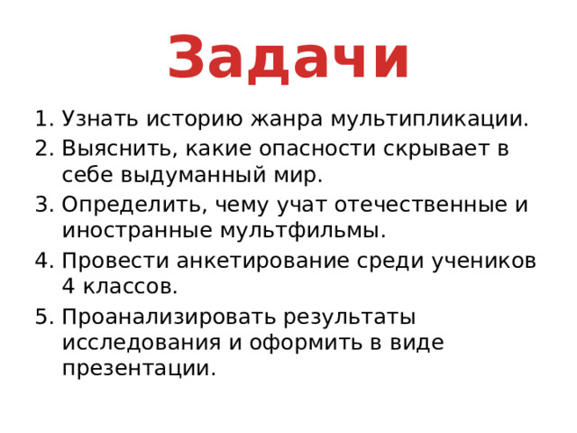 Задачи Узнать историю жанра мультипликации. Выяснить, какие опасности скрывает в себе выдуманный мир. Определить, чему учат отечественные и иностранные мультфильмы. Провести анкетирование среди учеников 4 классов. Проанализировать результаты исследования и оформить в виде презентации. 
