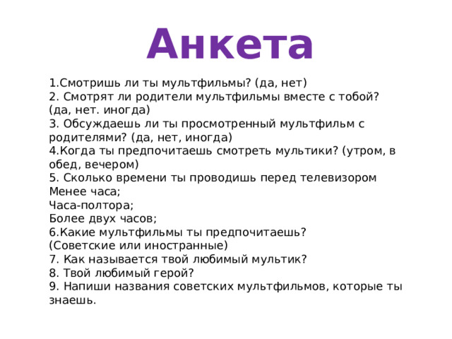  Анкета 1.Смотришь ли ты мультфильмы? (да, нет) 2. Смотрят ли родители мультфильмы вместе с тобой? (да, нет. иногда) 3. Обсуждаешь ли ты просмотренный мультфильм с родителями? (да, нет, иногда) 4.Когда ты предпочитаешь смотреть мультики? (утром, в обед, вечером) 5. Сколько времени ты проводишь перед телевизором Менее часа; Часа-полтора; Более двух часов; 6.Какие мультфильмы ты предпочитаешь? (Советские или иностранные) 7. Как называется твой любимый мультик? 8. Твой любимый герой? 9. Напиши названия советских мультфильмов, которые ты знаешь. 