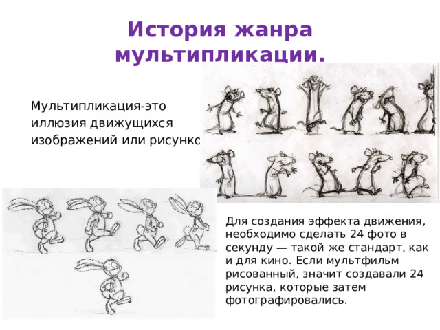 История жанра мультипликации. Мультипликация-это иллюзия движущихся изображений или рисунков. Для создания эффекта движения, необходимо сделать 24 фото в секунду — такой же стандарт, как и для кино. Если мультфильм рисованный, значит создавали 24 рисунка, которые затем фотографировались. 