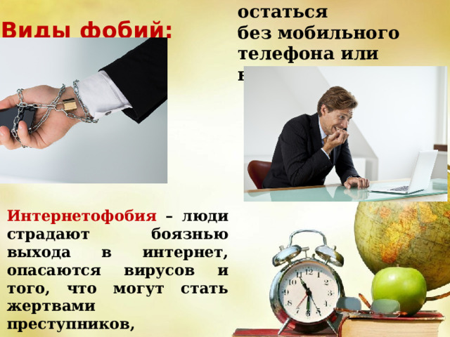 Номофобия   — страх остаться без мобильного телефона или вдалеке от него. Виды фобий: Интернетофобия – люди страдают боязнью выхода в интернет, опасаются вирусов и того, что могут стать жертвами преступников, использующих возможности всемирной паутины. 
