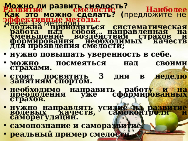 Можно ли развить смелость? Как это можно сделать? ( предложите не менее 3-х методов). Развитие смелости: Наиболее эффективные методы. должна проводиться систематическая работа над собой, направленная на уменьшение воздействия страхов и формирования необходимых качеств для проявления смелости; нужно повышать уверенность в себе. можно посмеяться над своими страхами. стоит посвятить 3 дня в неделю занятиям спортом. необходимо направить работу и на преодоления уже сформированных страхов. нужно направлять усилие на развитие волевых качеств, самоконтроля и саморегуляции. самопознание и саморазвитие. реальный пример смелости. 