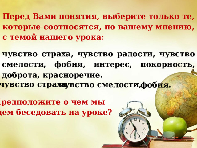 Перед Вами понятия, выберите только те, которые соотносятся, по вашему мнению, с темой нашего урока: чувство страха, чувство радости, чувство смелости, фобия, интерес, покорность, доброта, красноречие. чувство страха, чувство смелости, фобия. Предположите о чем мы будем беседовать на уроке? 