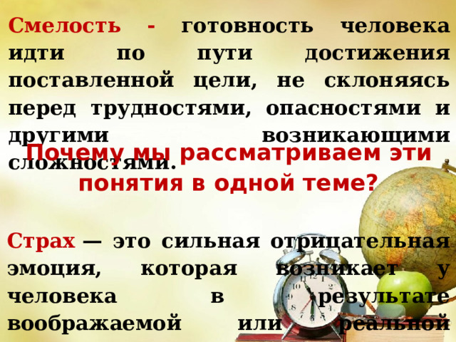 Смелость - готовность человека идти по пути достижения поставленной цели, не склоняясь перед трудностями, опасностями и другими возникающими сложностями. Почему мы рассматриваем эти понятия в одной теме? Страх  — это сильная отрицательная эмоция, которая возникает у человека в результате воображаемой или реальной опасности его жизни. 