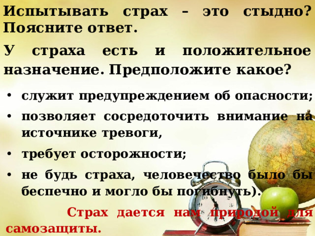 Испытывать страх – это стыдно? Поясните ответ. У страха есть и положительное назначение.  Предположите какое? служит предупреждением об опасности; позволяет сосредоточить внимание на источнике тревоги, требует осторожности; не будь страха, человечество было бы беспечно и могло бы погибнуть).  Страх дается нам природой для самозащиты. 