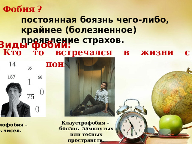 ? Фобия - постоянная боязнь чего-либо, крайнее (болезненное) проявление страхов. Виды фобий: Кто то встречался в жизни с данным понятием? Клаустрофобия – боязнь замкнутых или тесных пространств. Арифмофобия – боязнь чисел. 