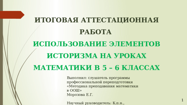 ИТОГОВАЯ АТТЕСТАЦИОННАЯ РАБОТА ИСПОЛЬЗОВАНИЕ ЭЛЕМЕНТОВ ИСТОРИЗМА НА УРОКАХ МАТЕМАТИКИ В 5 – 6 КЛАССАХ          Выполнил: слушатель программы        профессиональной переподготовки        «Методика преподавания математики        в ООШ»        Морозова Е.Г.        Научный руководитель: К.п.н.,        доцент кафедры МиМП АГУ        Данилова Н.А. Астрахань – 2018 1 