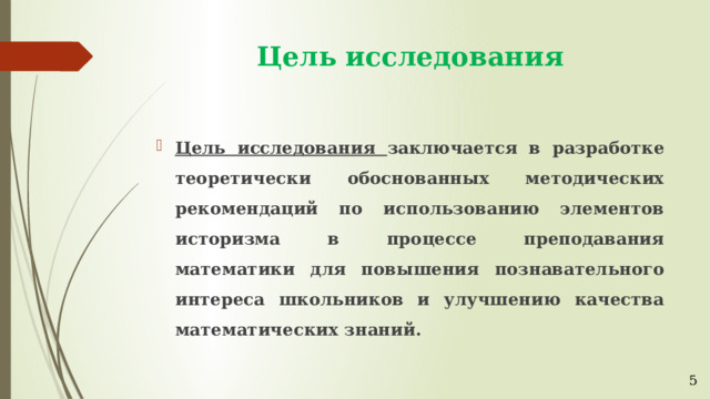 Цель исследования Цель исследования заключается в разработке теоретически обоснованных методических рекомендаций по использованию элементов историзма в процессе преподавания математики для повышения познавательного интереса школьников и улучшению качества математических знаний. 5 
