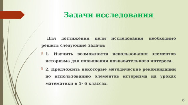 Задачи исследования  Для достижения цели исследования необходимо решить следующие задачи: 1. Изучить возможности использования элементов историзма для повышения познавательного интереса. 2. Предложить некоторые методические рекомендации по использованию элементов историзма на уроках математики в 5- 6 классах. 6 