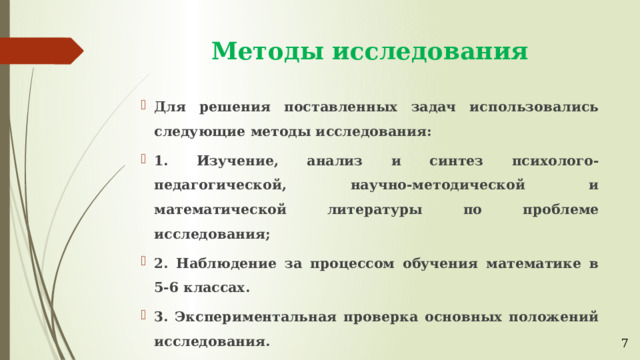 Методы исследования Для решения поставленных задач использовались следующие методы исследования: 1. Изучение, анализ и синтез психолого-педагогической, научно-методической и математической литературы по проблеме исследования; 2. Наблюдение за процессом обучения математике в 5-6 классах. 3. Экспериментальная проверка основных положений исследования. 7 