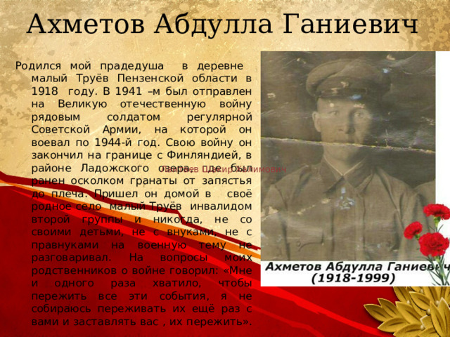 Ахметов Абдулла Ганиевич Родился мой прадедуша в деревне малый Труёв Пензенской области в 1918 году. В 1941 –м был отправлен на Великую отечественную войну рядовым солдатом регулярной Советской Армии, на которой он воевал по 1944-й год. Свою войну он закончил на границе с Финляндией, в районе Ладожского озера, где был ранен осколком гранаты от запястья до плеча. Пришел он домой в   своё родное село малый Труёв инвалидом второй группы и никогда, не со своими детьми, не с внуками, не с правнуками на военную тему не разговаривал. На вопросы моих родственников о войне говорил: «Мне и одного раза хватило, чтобы пережить все эти события, я не собираюсь переживать их ещё раз с вами и заставлять вас , их пережить». Лантаев Шакир Халимович  