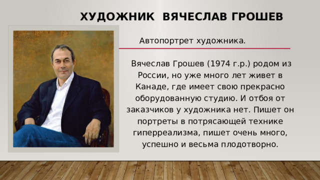 Художник Вячеслав Грошев   Автопортрет художника.   Вячеслав Грошев (1974 г.р.) родом из России, но уже много лет живет в Канаде, где имеет свою прекрасно оборудованную студию. И отбоя от заказчиков у художника нет. Пишет он портреты в потрясающей технике гиперреализма, пишет очень много, успешно и весьма плодотворно. 