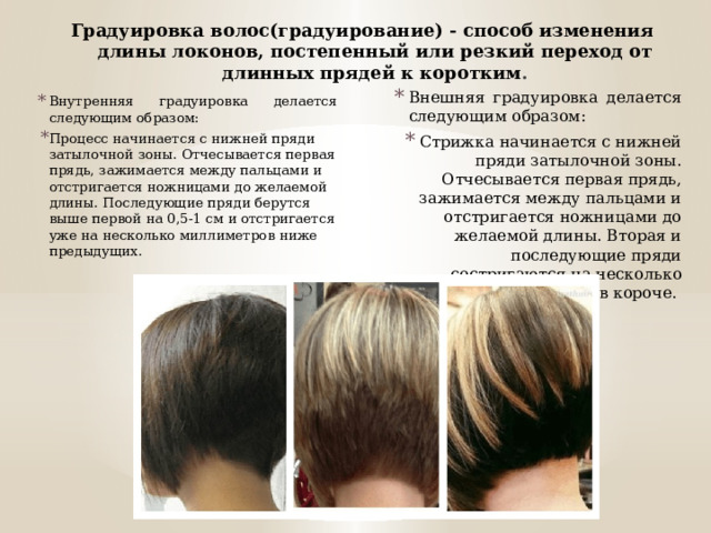 Градуировка волос(градуирование) - способ изменения длины локонов, постепенный или резкий переход от длинных прядей к коротким . Внешняя градуировка делается следующим образом: Стрижка начинается с нижней пряди затылочной зоны. Отчесывается первая прядь, зажимается между пальцами и отстригается ножницами до желаемой длины. Вторая и последующие пряди состригаются на несколько миллиметров короче. Внутренняя градуировка делается следующим образом: Процесс начинается с нижней пряди затылочной зоны. Отчесывается первая прядь, зажимается между пальцами и отстригается ножницами до желаемой длины. Последующие пряди берутся выше первой на 0,5-1 см и отстригается уже на несколько миллиметров ниже предыдущих. 