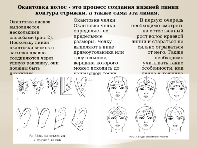 Окантовка волос - это процесс создания нижней линии контура стрижки, а также сама эта линия. Окантовка челки. Окантовка челки определяет ее предельные размеры. Челку выделяют в виде прямоугольника или треугольника, вершина которого может доходить до наивысшей точки головы. В первую очередь необходимо смотреть на естественный рост волос краевой линии и стараться не сильно отрываться от него. Также необходимо учитывать такие особенности, как длина и толщина шеи. Окантовка висков выполняется несколькими способами (рис. 2). Поскольку линии окантовки висков и затылка плавно соединяются через ушную раковину, они должны быть похожими . 