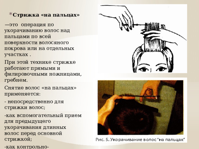Стрижка «на пальцах» — это  операция по укорачиванию волос над пальцами по всей поверхности волосяного покрова или на отдельных участках . При этой технике стрижке работают прямыми и филировочными ножницами, гребнем. Снятие волос «на пальцах» применяется: - непосредственно для стрижки волос; -как вспомогательный прием для предыдущего укорачивания длинных волос перед основной стрижкой; -как контрольно-проверочный прием после основной стрижки . 