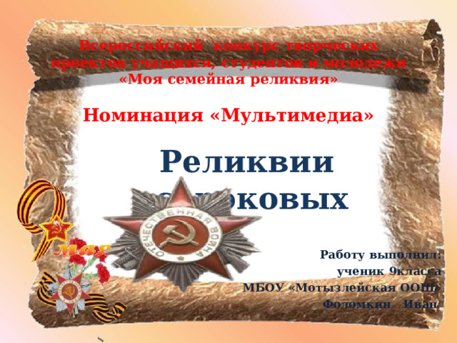 Всероссийский конкурс творческих проектов учащихся, студентов и молодежи «Моя семейная реликвия»   Номинация «Мультимедиа» Реликвии сороковых  Работу выполнил: ученик 9класса МБОУ «Мотызлейская ООШ» Фоломкин Иван  