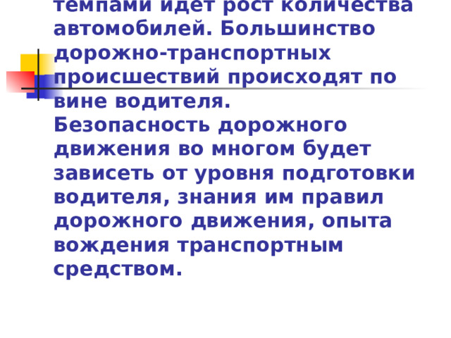 По дорогам передвигается прежде всего транспорт, а управляет им водитель. В нашей стране высокими темпами идёт рост количества автомобилей. Большинство дорожно-транспортных происшествий происходят по вине водителя.  Безопасность дорожного движения во многом будет зависеть от уровня подготовки водителя, знания им правил дорожного движения, опыта вождения транспортным средством. 