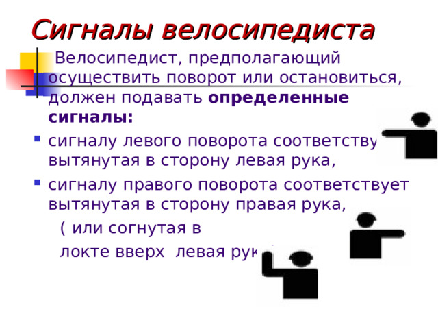 Сигналы велосипедиста  Велосипедист, предполагающий осуществить поворот или остановиться, должен подавать определенные сигналы:  сигналу левого поворота соответствует вытянутая в сторону левая рука, сигналу правого поворота соответствует вытянутая в сторону правая рука,  ( или согнутая в  локте вверх левая рука)   